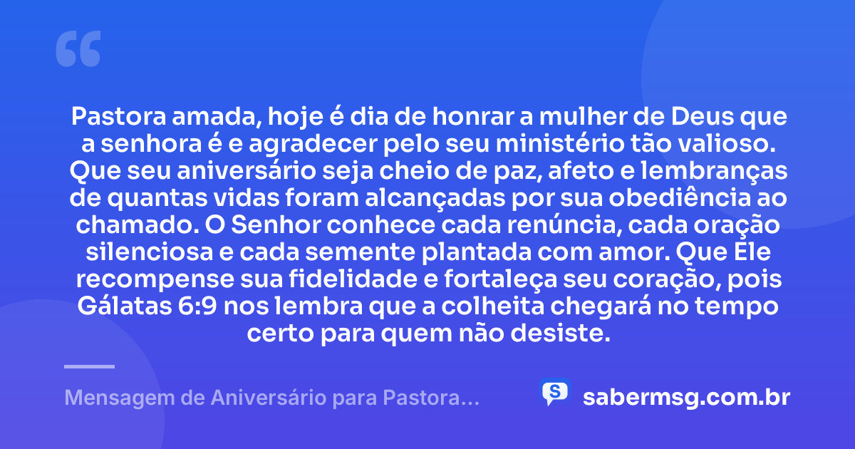 Pastora amada, hoje é dia de honrar a mulher de Deus que a senhora é e agradecer pelo seu ministério tão valioso. Que seu aniversário seja cheio de paz, afeto e lembranças de quantas vidas foram alcançadas por sua obediência ao chamado. O Senhor conhece cada renúncia, cada oração silenciosa e cada semente plantada com amor. Que Ele recompense sua fidelidade e fortaleça seu coração, pois Gálatas 6:9 nos lembra que a colheita chegará no tempo certo para quem não desiste. — Mensagem de Aniversário para Pastora com Versículo