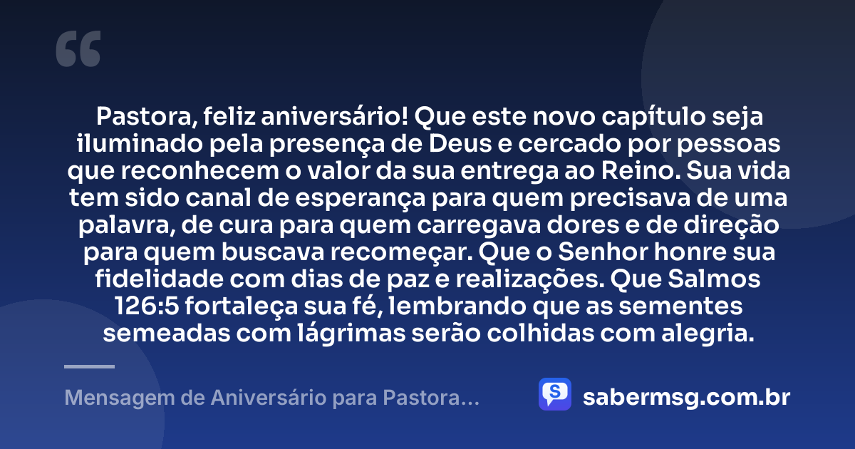 Pastora, feliz aniversário! Que este novo capítulo seja iluminado pela presença de Deus e cercado por pessoas que reconhecem o valor da sua entrega ao Reino. Sua vida tem sido canal de esperança para quem precisava de uma palavra, de cura para quem carregava dores e de direção para quem buscava recomeçar. Que o Senhor honre sua fidelidade com dias de paz e realizações. Que Salmos 126:5 fortaleça sua fé, lembrando que as sementes semeadas com lágrimas serão colhidas com alegria. — Mensagem de Aniversário para Pastora com Versículo