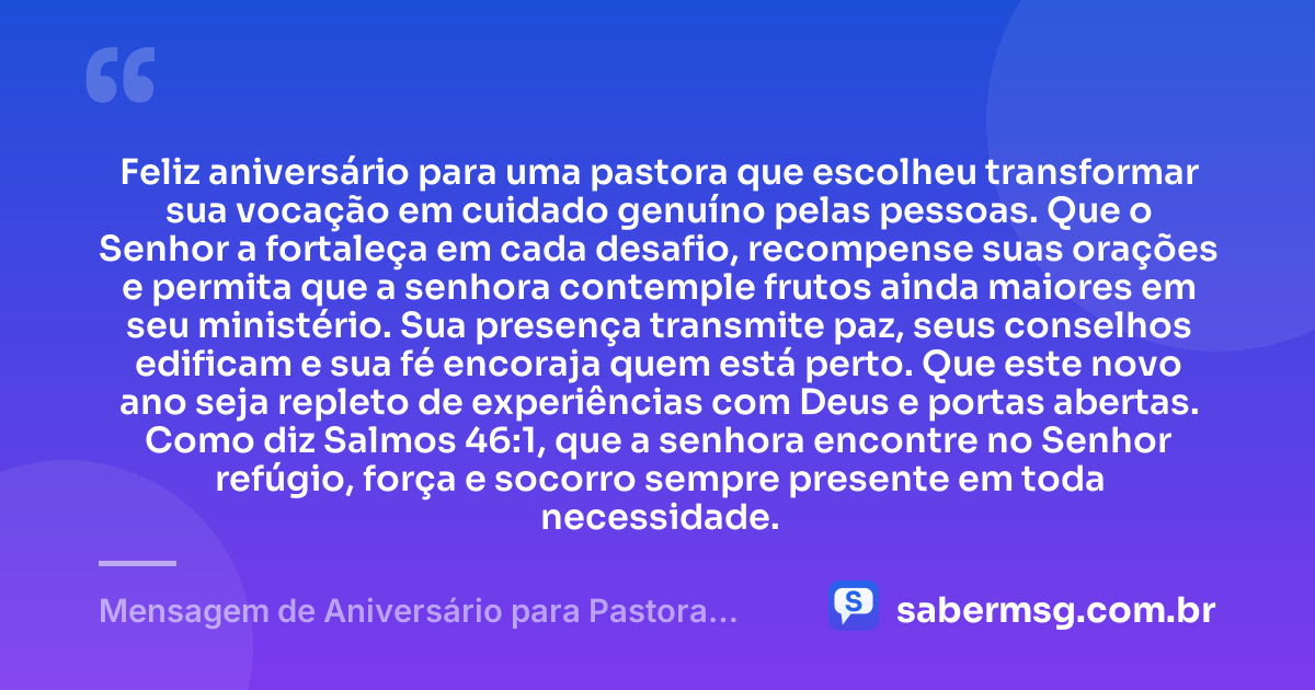 Feliz aniversário para uma pastora que escolheu transformar sua vocação em cuidado genuíno pelas pessoas. Que o Senhor a fortaleça em cada desafio, recompense suas orações e permita que a senhora contemple frutos ainda maiores em seu ministério. Sua presença transmite paz, seus conselhos edificam e sua fé encoraja quem está perto. Que este novo ano seja repleto de experiências com Deus e portas abertas. Como diz Salmos 46:1, que a senhora encontre no Senhor refúgio, força e socorro sempre presente em toda necessidade. — Mensagem de Aniversário para Pastora com Versículo