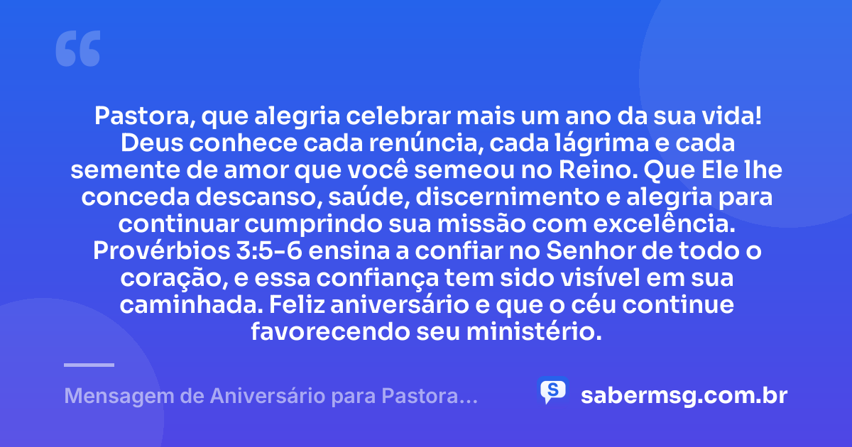 Pastora, que alegria celebrar mais um ano da sua vida! Deus conhece cada renúncia, cada lágrima e cada semente de amor que você semeou no Reino. Que Ele lhe conceda descanso, saúde, discernimento e alegria para continuar cumprindo sua missão com excelência. Provérbios 3:5-6 ensina a confiar no Senhor de todo o coração, e essa confiança tem sido visível em sua caminhada. Feliz aniversário e que o céu continue favorecendo seu ministério. — Mensagem de Aniversário para Pastora com Versículo Bíblico