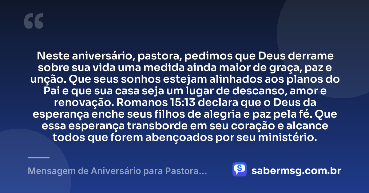 Neste aniversário, pastora, pedimos que Deus derrame sobre sua vida uma medida ainda maior de graça, paz e unção. Que seus sonhos estejam alinhados aos planos do Pai e que sua casa seja um lugar de descanso, amor e renovação. Romanos 15:13 declara que o Deus da esperança enche seus filhos de alegria e paz pela fé. Que essa esperança transborde em seu coração e alcance todos que forem abençoados por seu ministério. — Mensagem de Aniversário para Pastora com Versículo Bíblico