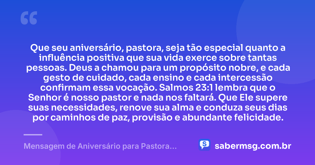 Que seu aniversário, pastora, seja tão especial quanto a influência positiva que sua vida exerce sobre tantas pessoas. Deus a chamou para um propósito nobre, e cada gesto de cuidado, cada ensino e cada intercessão confirmam essa vocação. Salmos 23:1 lembra que o Senhor é nosso pastor e nada nos faltará. Que Ele supere suas necessidades, renove sua alma e conduza seus dias por caminhos de paz, provisão e abundante felicidade. — Mensagem de Aniversário para Pastora com Versículo Bíblico