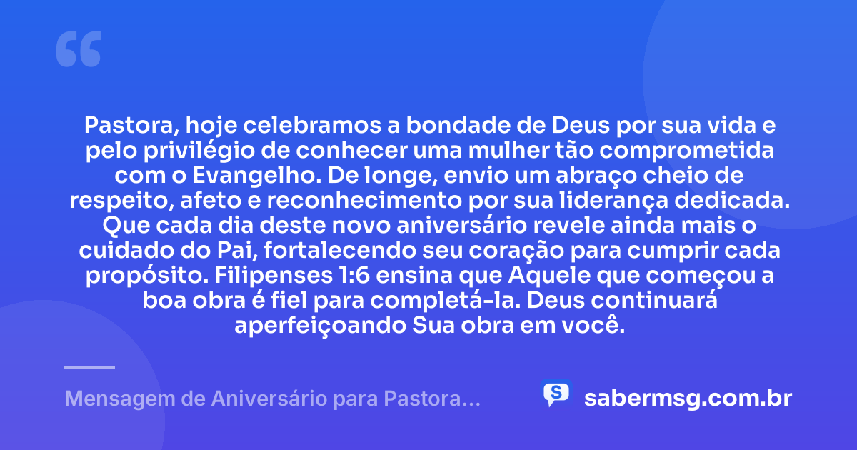 Pastora, hoje celebramos a bondade de Deus por sua vida e pelo privilégio de conhecer uma mulher tão comprometida com o Evangelho. De longe, envio um abraço cheio de respeito, afeto e reconhecimento por sua liderança dedicada. Que cada dia deste novo aniversário revele ainda mais o cuidado do Pai, fortalecendo seu coração para cumprir cada propósito. Filipenses 1:6 ensina que Aquele que começou a boa obra é fiel para completá-la. Deus continuará aperfeiçoando Sua obra em você. — Mensagem de Aniversário para Pastora com Versículo Bíblico à Distância