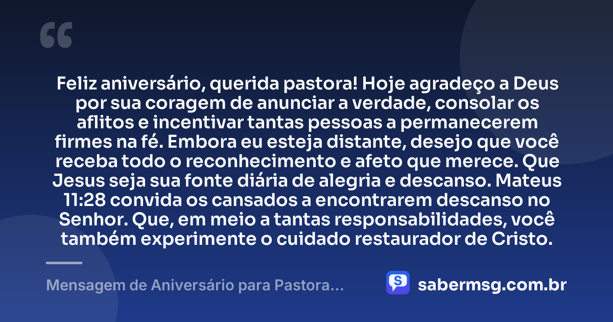 Feliz aniversário, querida pastora! Hoje agradeço a Deus por sua coragem de anunciar a verdade, consolar os aflitos e incentivar tantas pessoas a permanecerem firmes na fé. Embora eu esteja distante, desejo que você receba todo o reconhecimento e afeto que merece. Que Jesus seja sua fonte diária de alegria e descanso. Mateus 11:28 convida os cansados a encontrarem descanso no Senhor. Que, em meio a tantas responsabilidades, você também experimente o cuidado restaurador de Cristo. — Mensagem de Aniversário para Pastora com Versículo Bíblico à Distância