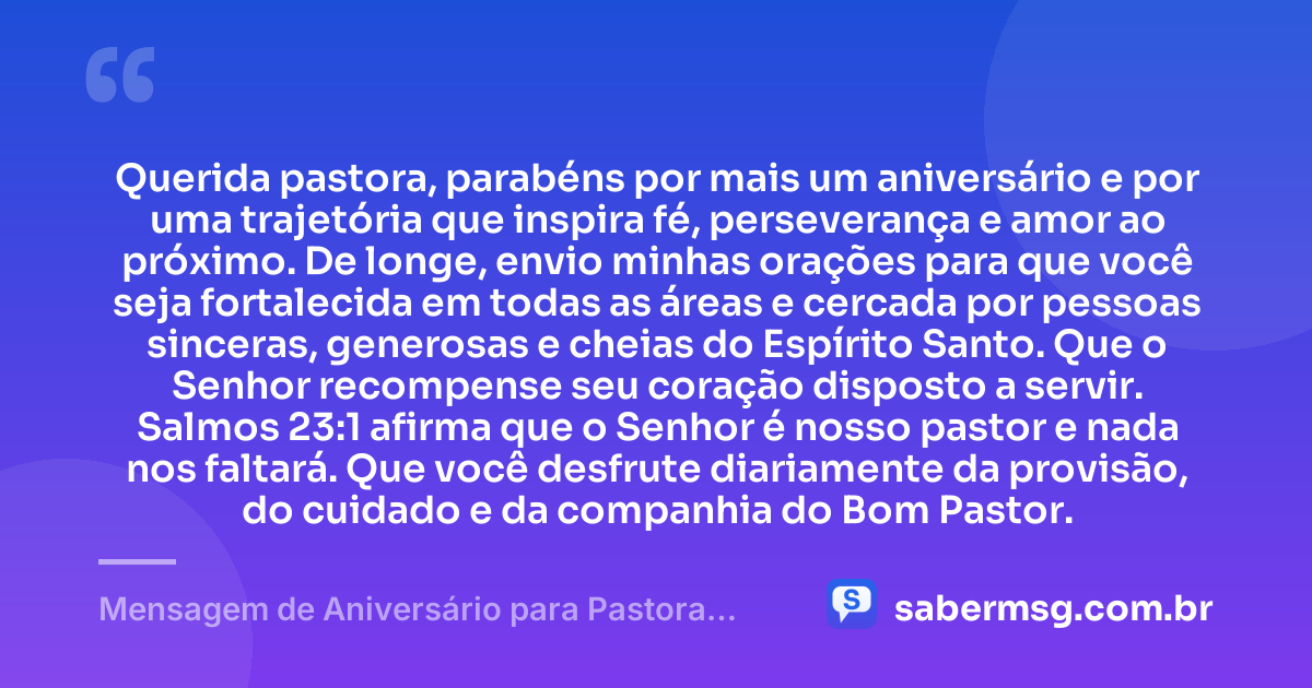 Querida pastora, parabéns por mais um aniversário e por uma trajetória que inspira fé, perseverança e amor ao próximo. De longe, envio minhas orações para que você seja fortalecida em todas as áreas e cercada por pessoas sinceras, generosas e cheias do Espírito Santo. Que o Senhor recompense seu coração disposto a servir. Salmos 23:1 afirma que o Senhor é nosso pastor e nada nos faltará. Que você desfrute diariamente da provisão, do cuidado e da companhia do Bom Pastor. — Mensagem de Aniversário para Pastora com Versículo Bíblico à Distância