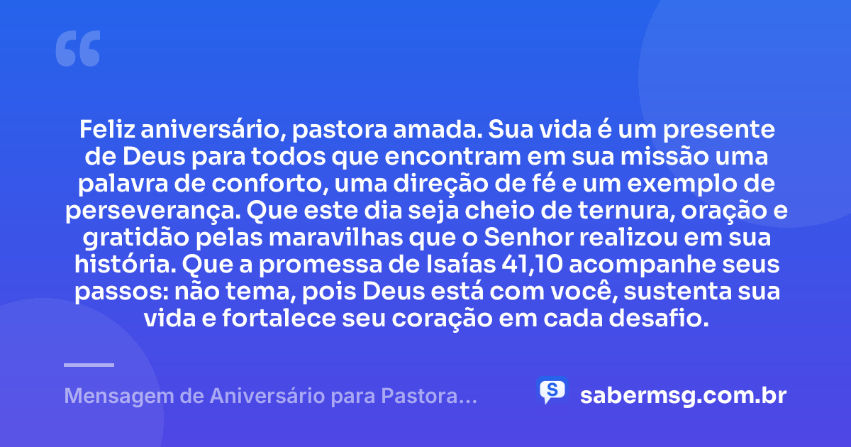 Feliz aniversário, pastora amada. Sua vida é um presente de Deus para todos que encontram em sua missão uma palavra de conforto, uma direção de fé e um exemplo de perseverança. Que este dia seja cheio de ternura, oração e gratidão pelas maravilhas que o Senhor realizou em sua história. Que a promessa de Isaías 41,10 acompanhe seus passos: não tema, pois Deus está com você, sustenta sua vida e fortalece seu coração em cada desafio. — Mensagem de Aniversário para Pastora com Versículo Bíblico Católica