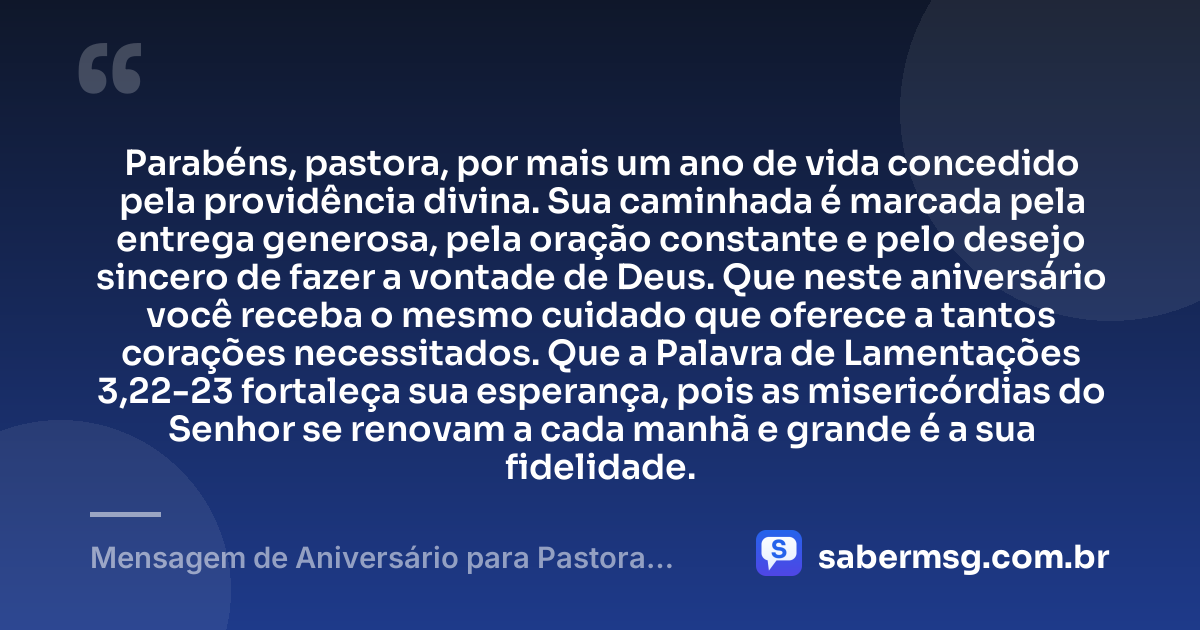 Parabéns, pastora, por mais um ano de vida concedido pela providência divina. Sua caminhada é marcada pela entrega generosa, pela oração constante e pelo desejo sincero de fazer a vontade de Deus. Que neste aniversário você receba o mesmo cuidado que oferece a tantos corações necessitados. Que a Palavra de Lamentações 3,22-23 fortaleça sua esperança, pois as misericórdias do Senhor se renovam a cada manhã e grande é a sua fidelidade. — Mensagem de Aniversário para Pastora com Versículo Bíblico Católica