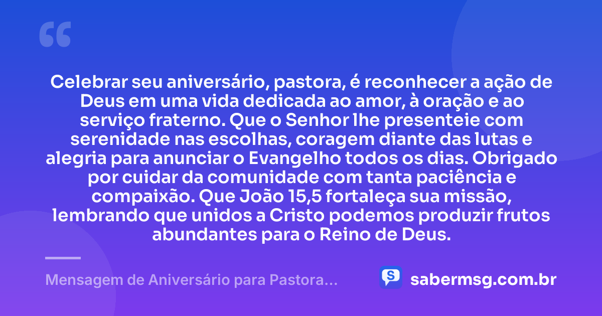 Celebrar seu aniversário, pastora, é reconhecer a ação de Deus em uma vida dedicada ao amor, à oração e ao serviço fraterno. Que o Senhor lhe presenteie com serenidade nas escolhas, coragem diante das lutas e alegria para anunciar o Evangelho todos os dias. Obrigado por cuidar da comunidade com tanta paciência e compaixão. Que João 15,5 fortaleça sua missão, lembrando que unidos a Cristo podemos produzir frutos abundantes para o Reino de Deus. — Mensagem de Aniversário para Pastora com Versículo Bíblico Católica