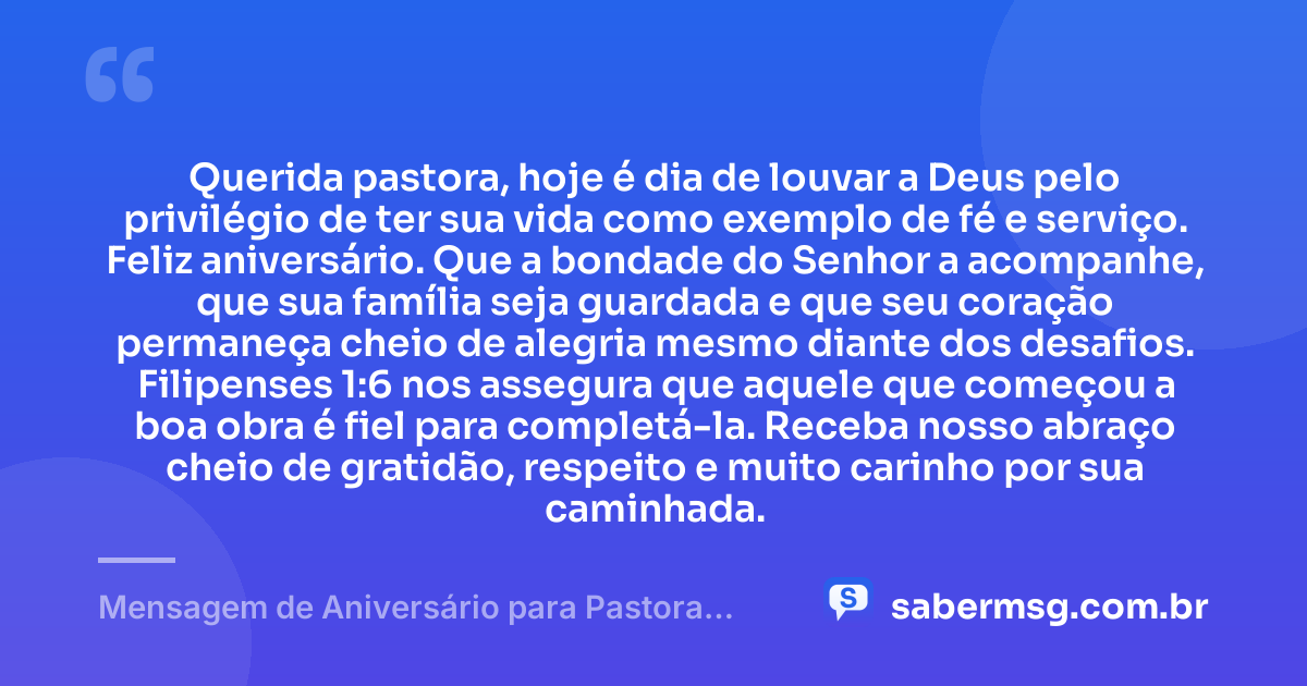 Querida pastora, hoje é dia de louvar a Deus pelo privilégio de ter sua vida como exemplo de fé e serviço. Feliz aniversário. Que a bondade do Senhor a acompanhe, que sua família seja guardada e que seu coração permaneça cheio de alegria mesmo diante dos desafios. Filipenses 1:6 nos assegura que aquele que começou a boa obra é fiel para completá-la. Receba nosso abraço cheio de gratidão, respeito e muito carinho por sua caminhada. — Mensagem de Aniversário para Pastora com Versículo Bíblico com Carinho