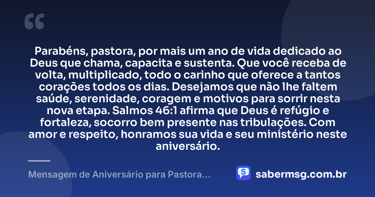 Parabéns, pastora, por mais um ano de vida dedicado ao Deus que chama, capacita e sustenta. Que você receba de volta, multiplicado, todo o carinho que oferece a tantos corações todos os dias. Desejamos que não lhe faltem saúde, serenidade, coragem e motivos para sorrir nesta nova etapa. Salmos 46:1 afirma que Deus é refúgio e fortaleza, socorro bem presente nas tribulações. Com amor e respeito, honramos sua vida e seu ministério neste aniversário. — Mensagem de Aniversário para Pastora com Versículo Bíblico com Carinho