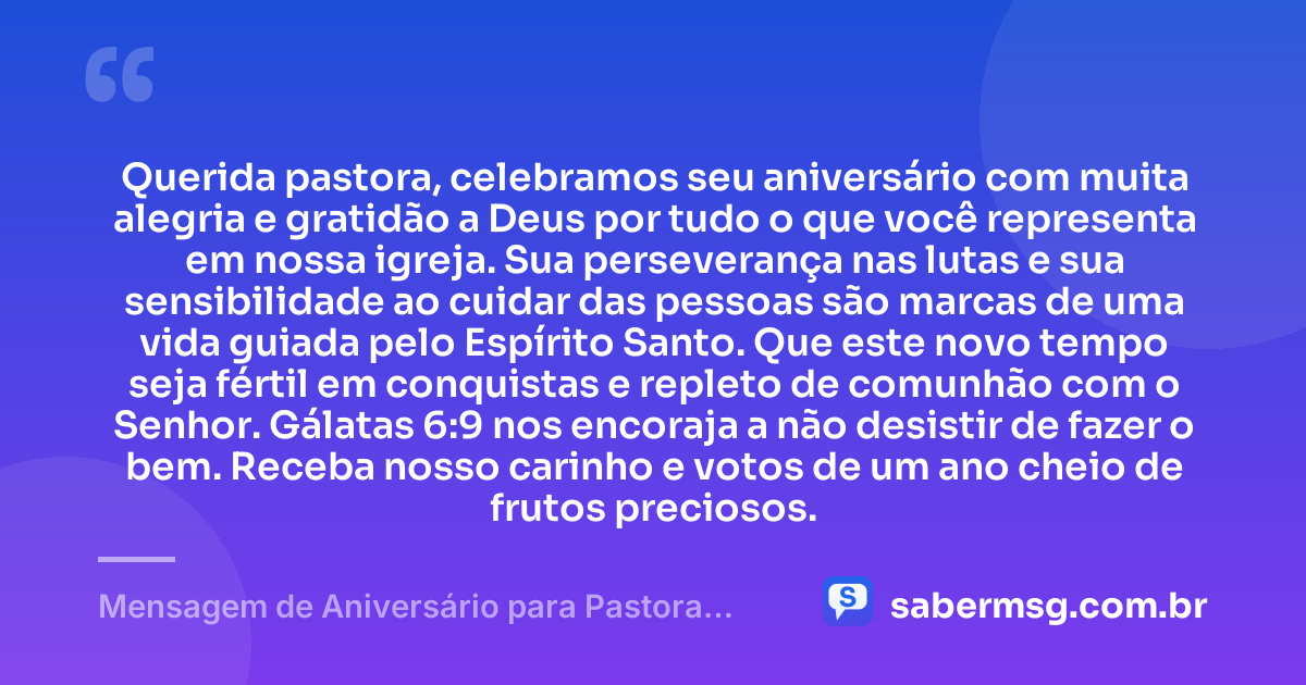 Querida pastora, celebramos seu aniversário com muita alegria e gratidão a Deus por tudo o que você representa em nossa igreja. Sua perseverança nas lutas e sua sensibilidade ao cuidar das pessoas são marcas de uma vida guiada pelo Espírito Santo. Que este novo tempo seja fértil em conquistas e repleto de comunhão com o Senhor. Gálatas 6:9 nos encoraja a não desistir de fazer o bem. Receba nosso carinho e votos de um ano cheio de frutos preciosos. — Mensagem de Aniversário para Pastora com Versículo Bíblico com Carinho