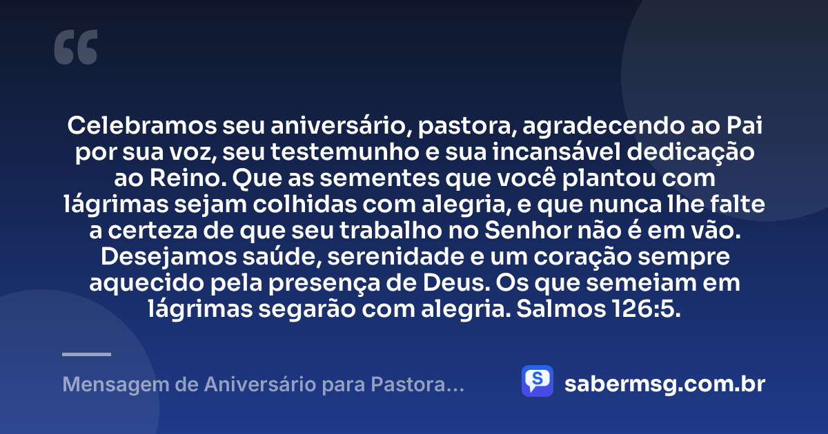 Celebramos seu aniversário, pastora, agradecendo ao Pai por sua voz, seu testemunho e sua incansável dedicação ao Reino. Que as sementes que você plantou com lágrimas sejam colhidas com alegria, e que nunca lhe falte a certeza de que seu trabalho no Senhor não é em vão. Desejamos saúde, serenidade e um coração sempre aquecido pela presença de Deus. Os que semeiam em lágrimas segarão com alegria. Salmos 126:5. — Mensagem de Aniversário para Pastora com Versículo Bíblico e Gratidão