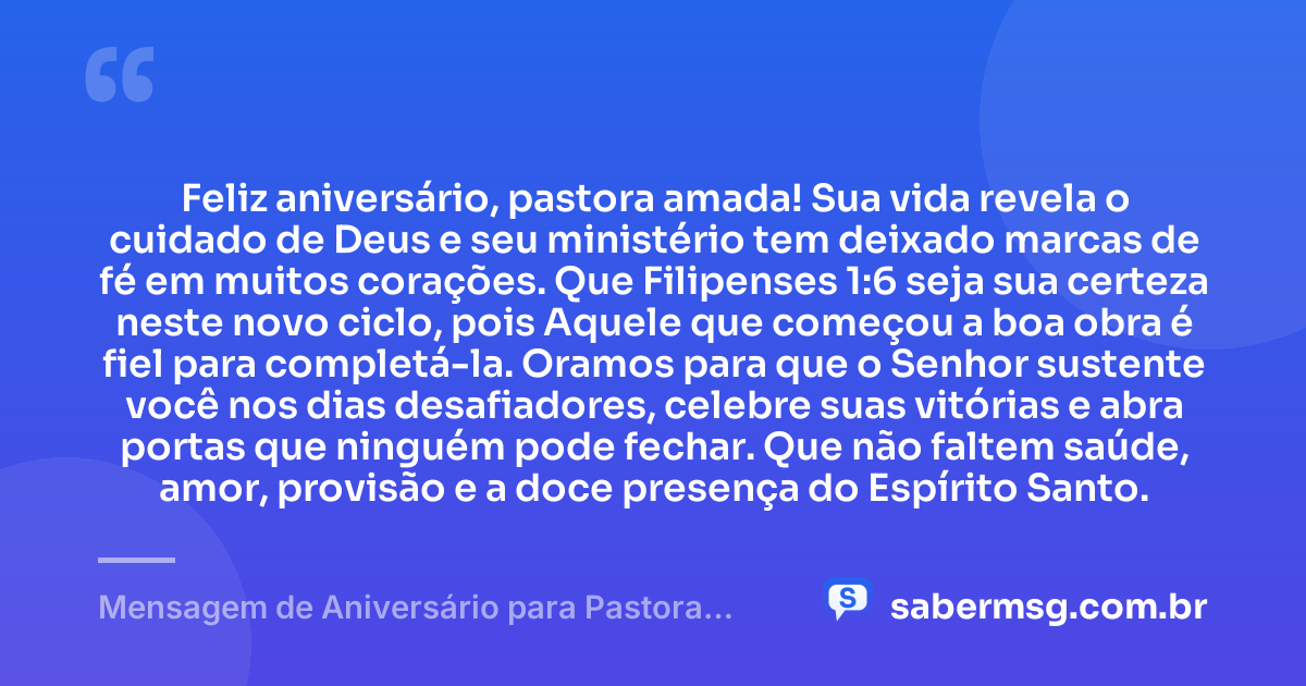 Feliz aniversário, pastora amada! Sua vida revela o cuidado de Deus e seu ministério tem deixado marcas de fé em muitos corações. Que Filipenses 1:6 seja sua certeza neste novo ciclo, pois Aquele que começou a boa obra é fiel para completá-la. Oramos para que o Senhor sustente você nos dias desafiadores, celebre suas vitórias e abra portas que ninguém pode fechar. Que não faltem saúde, amor, provisão e a doce presença do Espírito Santo. — Mensagem de Aniversário para Pastora com Versículo Bíblico com Oração
