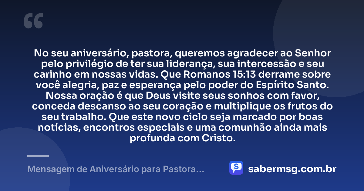 No seu aniversário, pastora, queremos agradecer ao Senhor pelo privilégio de ter sua liderança, sua intercessão e seu carinho em nossas vidas. Que Romanos 15:13 derrame sobre você alegria, paz e esperança pelo poder do Espírito Santo. Nossa oração é que Deus visite seus sonhos com favor, conceda descanso ao seu coração e multiplique os frutos do seu trabalho. Que este novo ciclo seja marcado por boas notícias, encontros especiais e uma comunhão ainda mais profunda com Cristo. — Mensagem de Aniversário para Pastora com Versículo Bíblico com Oração