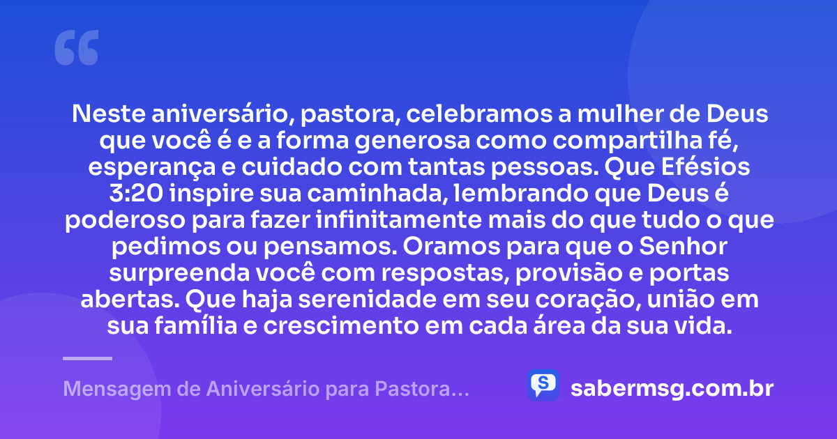 Neste aniversário, pastora, celebramos a mulher de Deus que você é e a forma generosa como compartilha fé, esperança e cuidado com tantas pessoas. Que Efésios 3:20 inspire sua caminhada, lembrando que Deus é poderoso para fazer infinitamente mais do que tudo o que pedimos ou pensamos. Oramos para que o Senhor surpreenda você com respostas, provisão e portas abertas. Que haja serenidade em seu coração, união em sua família e crescimento em cada área da sua vida. — Mensagem de Aniversário para Pastora com Versículo Bíblico com Oração