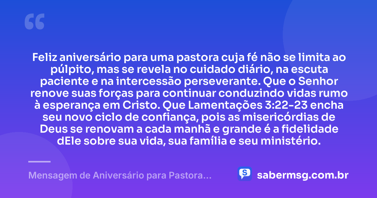 Feliz aniversário para uma pastora cuja fé não se limita ao púlpito, mas se revela no cuidado diário, na escuta paciente e na intercessão perseverante. Que o Senhor renove suas forças para continuar conduzindo vidas rumo à esperança em Cristo. Que Lamentações 3:22-23 encha seu novo ciclo de confiança, pois as misericórdias de Deus se renovam a cada manhã e grande é a fidelidade dEle sobre sua vida, sua família e seu ministério. — Mensagem de Aniversário para Pastora com Versículo Bíblico Criativa