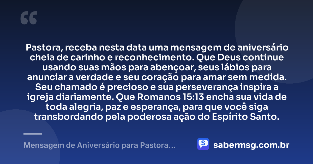 Pastora, receba nesta data uma mensagem de aniversário cheia de carinho e reconhecimento. Que Deus continue usando suas mãos para abençoar, seus lábios para anunciar a verdade e seu coração para amar sem medida. Seu chamado é precioso e sua perseverança inspira a igreja diariamente. Que Romanos 15:13 encha sua vida de toda alegria, paz e esperança, para que você siga transbordando pela poderosa ação do Espírito Santo. — Mensagem de Aniversário para Pastora com Versículo Bíblico Curta