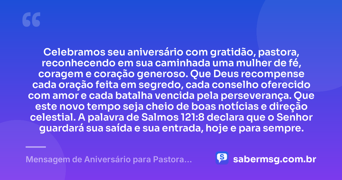 Celebramos seu aniversário com gratidão, pastora, reconhecendo em sua caminhada uma mulher de fé, coragem e coração generoso. Que Deus recompense cada oração feita em segredo, cada conselho oferecido com amor e cada batalha vencida pela perseverança. Que este novo tempo seja cheio de boas notícias e direção celestial. A palavra de Salmos 121:8 declara que o Senhor guardará sua saída e sua entrada, hoje e para sempre. — Mensagem de Aniversário para Pastora com Versículo Bíblico Curta
