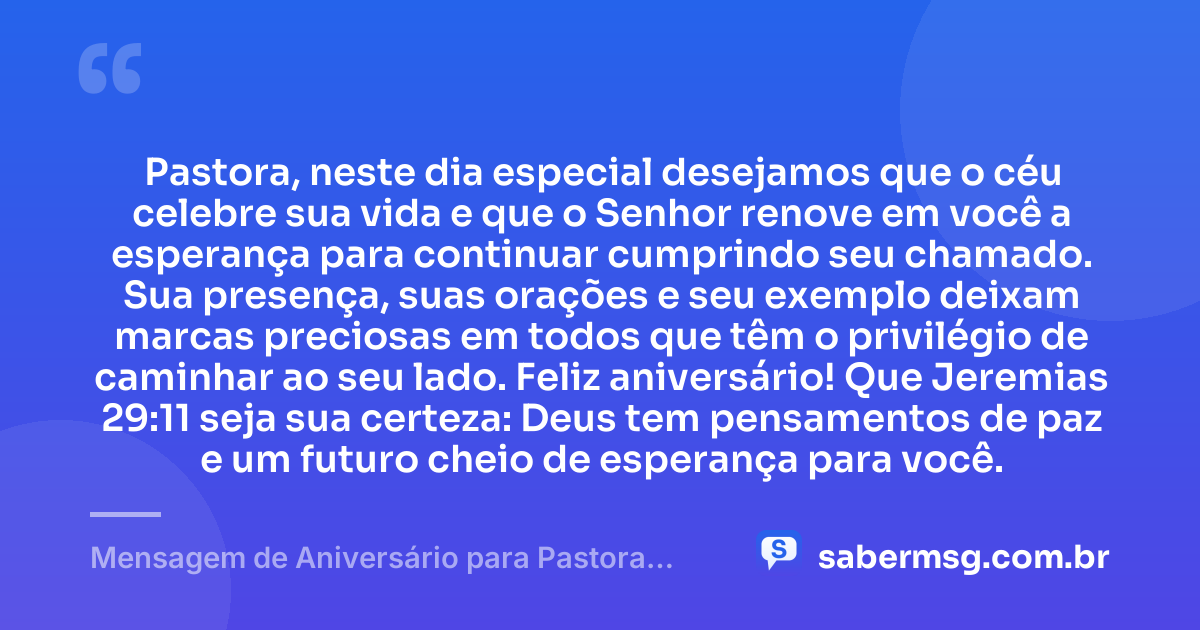 Pastora, neste dia especial desejamos que o céu celebre sua vida e que o Senhor renove em você a esperança para continuar cumprindo seu chamado. Sua presença, suas orações e seu exemplo deixam marcas preciosas em todos que têm o privilégio de caminhar ao seu lado. Feliz aniversário! Que Jeremias 29:11 seja sua certeza: Deus tem pensamentos de paz e um futuro cheio de esperança para você. — Mensagem de Aniversário para Pastora com Versículo Bíblico Curta e Bonita