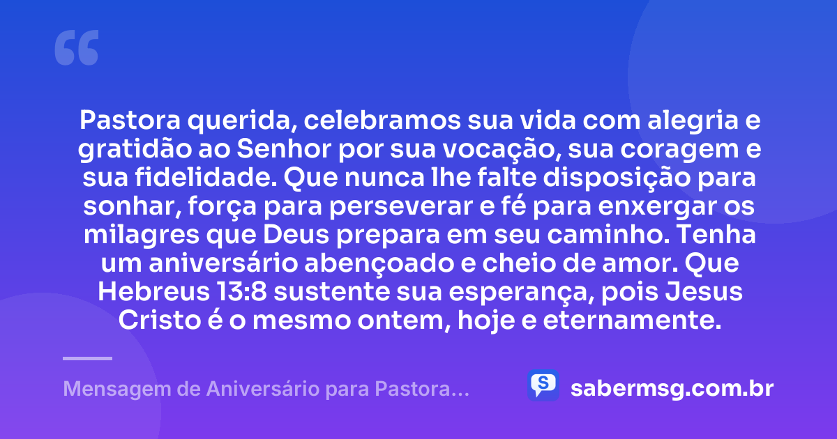 Pastora querida, celebramos sua vida com alegria e gratidão ao Senhor por sua vocação, sua coragem e sua fidelidade. Que nunca lhe falte disposição para sonhar, força para perseverar e fé para enxergar os milagres que Deus prepara em seu caminho. Tenha um aniversário abençoado e cheio de amor. Que Hebreus 13:8 sustente sua esperança, pois Jesus Cristo é o mesmo ontem, hoje e eternamente. — Mensagem de Aniversário para Pastora com Versículo Bíblico Curta e Bonita