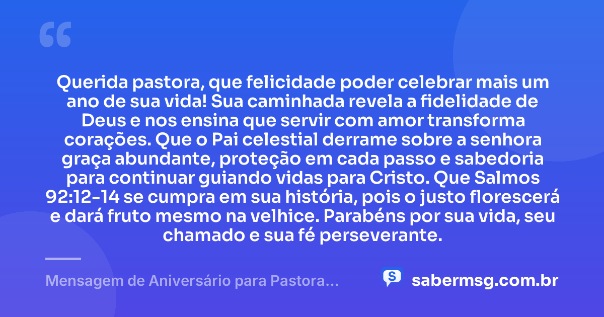 Querida pastora, que felicidade poder celebrar mais um ano de sua vida! Sua caminhada revela a fidelidade de Deus e nos ensina que servir com amor transforma corações. Que o Pai celestial derrame sobre a senhora graça abundante, proteção em cada passo e sabedoria para continuar guiando vidas para Cristo. Que Salmos 92:12-14 se cumpra em sua história, pois o justo florescerá e dará fruto mesmo na velhice. Parabéns por sua vida, seu chamado e sua fé perseverante. — Mensagem de Aniversário para Pastora com Versículo Bíblico de Coração