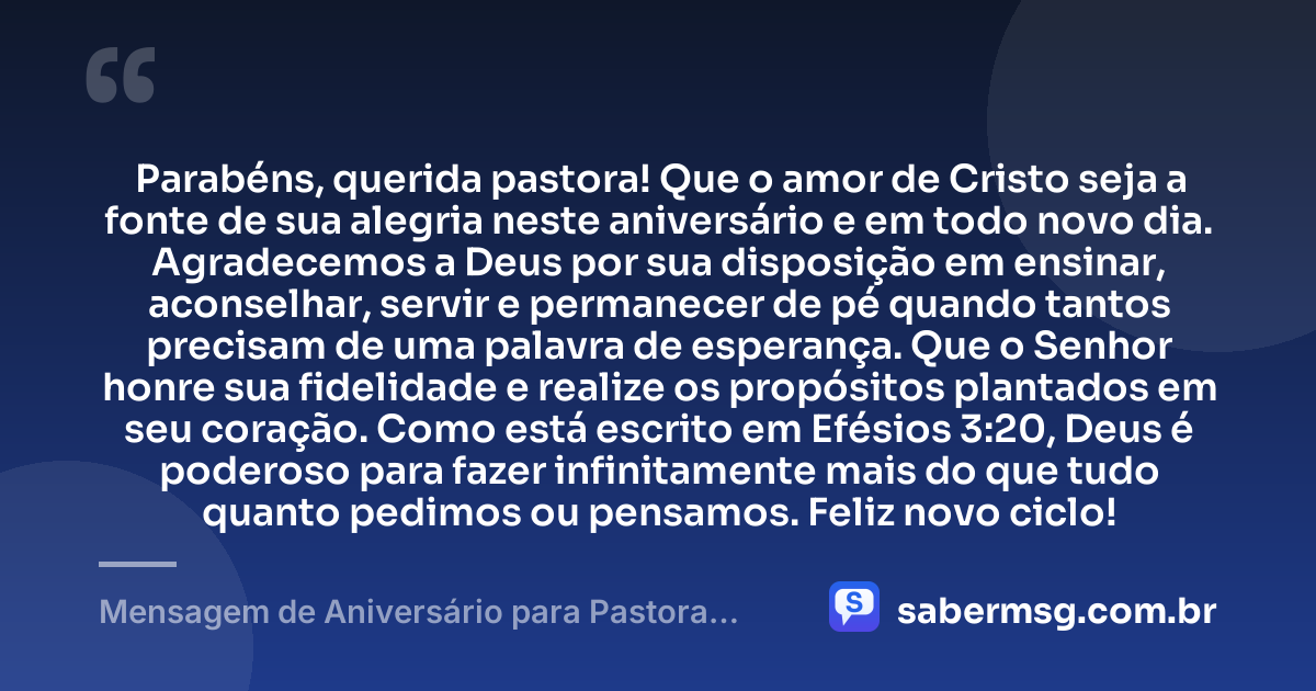 Parabéns, querida pastora! Que o amor de Cristo seja a fonte de sua alegria neste aniversário e em todo novo dia. Agradecemos a Deus por sua disposição em ensinar, aconselhar, servir e permanecer de pé quando tantos precisam de uma palavra de esperança. Que o Senhor honre sua fidelidade e realize os propósitos plantados em seu coração. Como está escrito em Efésios 3:20, Deus é poderoso para fazer infinitamente mais do que tudo quanto pedimos ou pensamos. Feliz novo ciclo! — Mensagem de Aniversário para Pastora com Versículo Bíblico de Coração