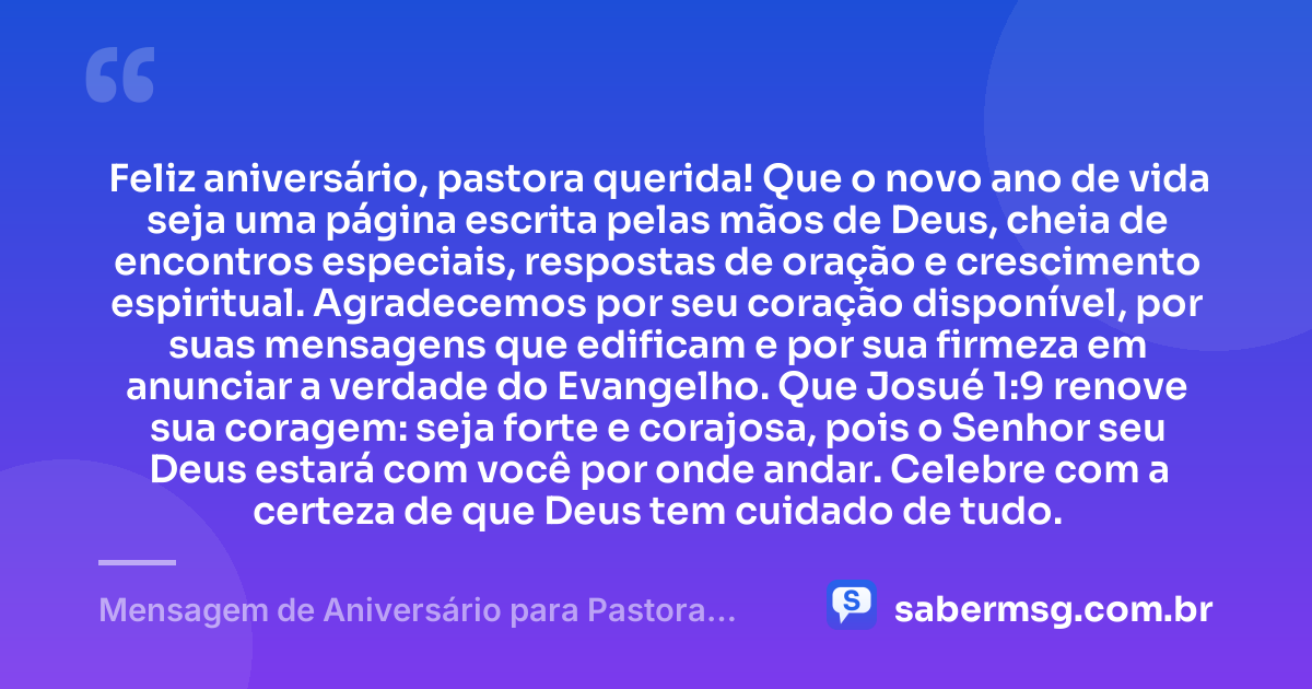 Feliz aniversário, pastora querida! Que o novo ano de vida seja uma página escrita pelas mãos de Deus, cheia de encontros especiais, respostas de oração e crescimento espiritual. Agradecemos por seu coração disponível, por suas mensagens que edificam e por sua firmeza em anunciar a verdade do Evangelho. Que Josué 1:9 renove sua coragem: seja forte e corajosa, pois o Senhor seu Deus estará com você por onde andar. Celebre com a certeza de que Deus tem cuidado de tudo. — Mensagem de Aniversário para Pastora com Versículo Bíblico de Coração