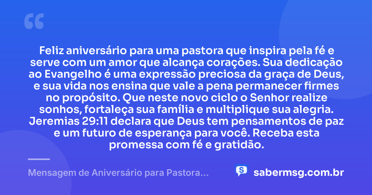 Feliz aniversário para uma pastora que inspira pela fé e serve com um amor que alcança corações. Sua dedicação ao Evangelho é uma expressão preciosa da graça de Deus, e sua vida nos ensina que vale a pena permanecer firmes no propósito. Que neste novo ciclo o Senhor realize sonhos, fortaleça sua família e multiplique sua alegria. Jeremias 29:11 declara que Deus tem pensamentos de paz e um futuro de esperança para você. Receba esta promessa com fé e gratidão. — Mensagem de Aniversário para Pastora com Versículo Bíblico Emocionante