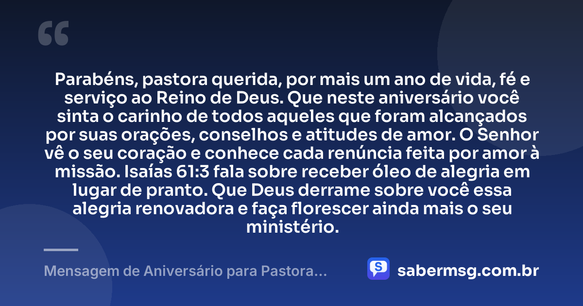 Parabéns, pastora querida, por mais um ano de vida, fé e serviço ao Reino de Deus. Que neste aniversário você sinta o carinho de todos aqueles que foram alcançados por suas orações, conselhos e atitudes de amor. O Senhor vê o seu coração e conhece cada renúncia feita por amor à missão. Isaías 61:3 fala sobre receber óleo de alegria em lugar de pranto. Que Deus derrame sobre você essa alegria renovadora e faça florescer ainda mais o seu ministério. — Mensagem de Aniversário para Pastora com Versículo Bíblico Emocionante