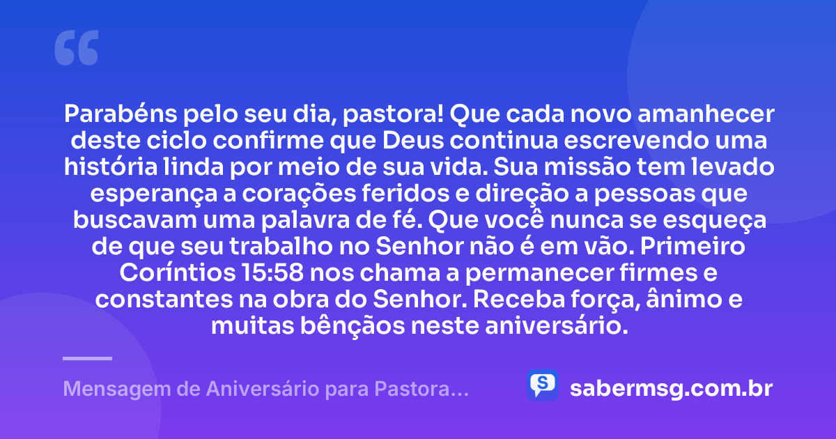 Parabéns pelo seu dia, pastora! Que cada novo amanhecer deste ciclo confirme que Deus continua escrevendo uma história linda por meio de sua vida. Sua missão tem levado esperança a corações feridos e direção a pessoas que buscavam uma palavra de fé. Que você nunca se esqueça de que seu trabalho no Senhor não é em vão. Primeiro Coríntios 15:58 nos chama a permanecer firmes e constantes na obra do Senhor. Receba força, ânimo e muitas bênçãos neste aniversário. — Mensagem de Aniversário para Pastora com Versículo Bíblico Emocionante