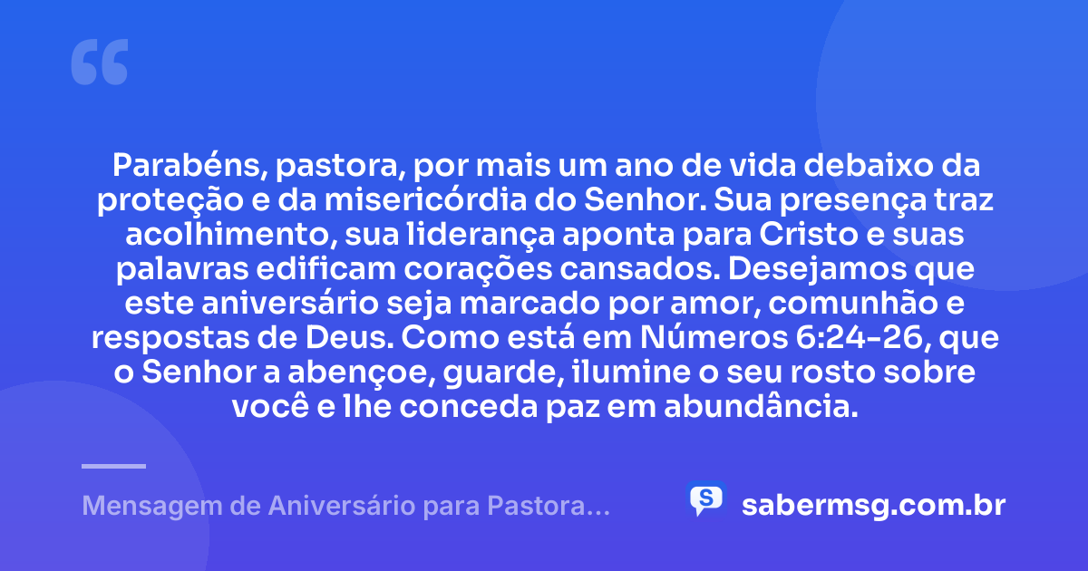 Parabéns, pastora, por mais um ano de vida debaixo da proteção e da misericórdia do Senhor. Sua presença traz acolhimento, sua liderança aponta para Cristo e suas palavras edificam corações cansados. Desejamos que este aniversário seja marcado por amor, comunhão e respostas de Deus. Como está em Números 6:24-26, que o Senhor a abençoe, guarde, ilumine o seu rosto sobre você e lhe conceda paz em abundância. — Mensagem de Aniversário para Pastora com Versículo Bíblico Espiritual