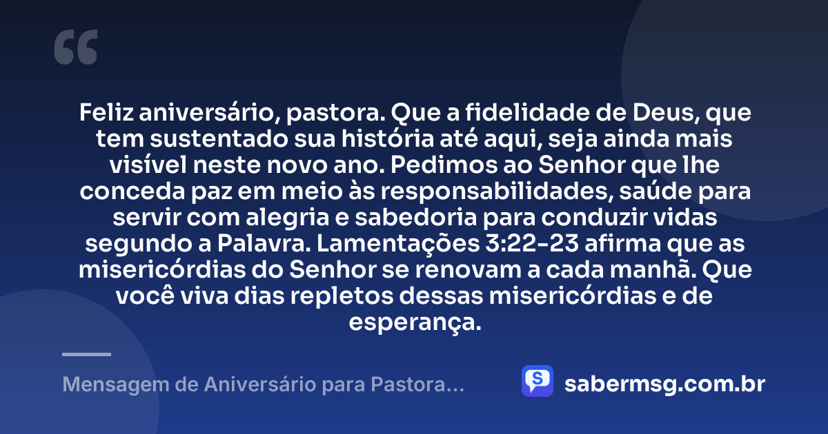 Feliz aniversário, pastora. Que a fidelidade de Deus, que tem sustentado sua história até aqui, seja ainda mais visível neste novo ano. Pedimos ao Senhor que lhe conceda paz em meio às responsabilidades, saúde para servir com alegria e sabedoria para conduzir vidas segundo a Palavra. Lamentações 3:22-23 afirma que as misericórdias do Senhor se renovam a cada manhã. Que você viva dias repletos dessas misericórdias e de esperança. — Mensagem de Aniversário para Pastora com Versículo Bíblico Espiritual