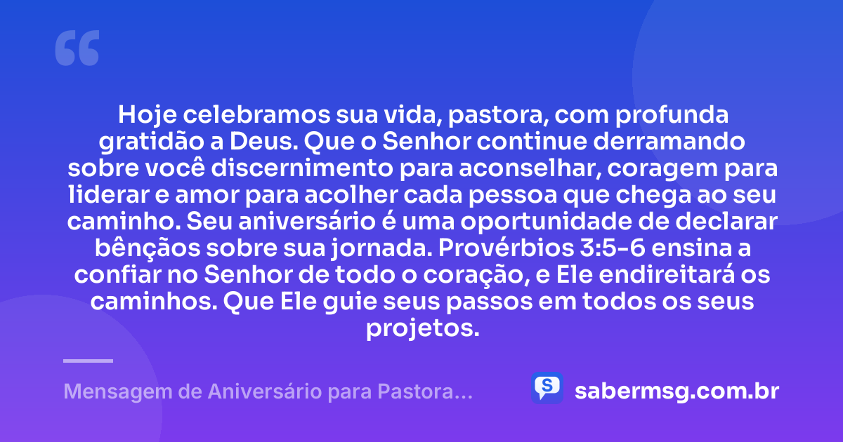 Hoje celebramos sua vida, pastora, com profunda gratidão a Deus. Que o Senhor continue derramando sobre você discernimento para aconselhar, coragem para liderar e amor para acolher cada pessoa que chega ao seu caminho. Seu aniversário é uma oportunidade de declarar bênçãos sobre sua jornada. Provérbios 3:5-6 ensina a confiar no Senhor de todo o coração, e Ele endireitará os caminhos. Que Ele guie seus passos em todos os seus projetos. — Mensagem de Aniversário para Pastora com Versículo Bíblico Espiritual