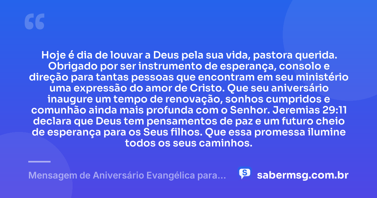 Hoje é dia de louvar a Deus pela sua vida, pastora querida. Obrigado por ser instrumento de esperança, consolo e direção para tantas pessoas que encontram em seu ministério uma expressão do amor de Cristo. Que seu aniversário inaugure um tempo de renovação, sonhos cumpridos e comunhão ainda mais profunda com o Senhor. Jeremias 29:11 declara que Deus tem pensamentos de paz e um futuro cheio de esperança para os Seus filhos. Que essa promessa ilumine todos os seus caminhos. — Mensagem de Aniversário Evangélica para Pastora com Versículo Bíblico