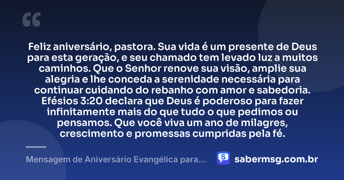 Feliz aniversário, pastora. Sua vida é um presente de Deus para esta geração, e seu chamado tem levado luz a muitos caminhos. Que o Senhor renove sua visão, amplie sua alegria e lhe conceda a serenidade necessária para continuar cuidando do rebanho com amor e sabedoria. Efésios 3:20 declara que Deus é poderoso para fazer infinitamente mais do que tudo o que pedimos ou pensamos. Que você viva um ano de milagres, crescimento e promessas cumpridas pela fé. — Mensagem de Aniversário Evangélica para Pastora com Versículo Bíblico