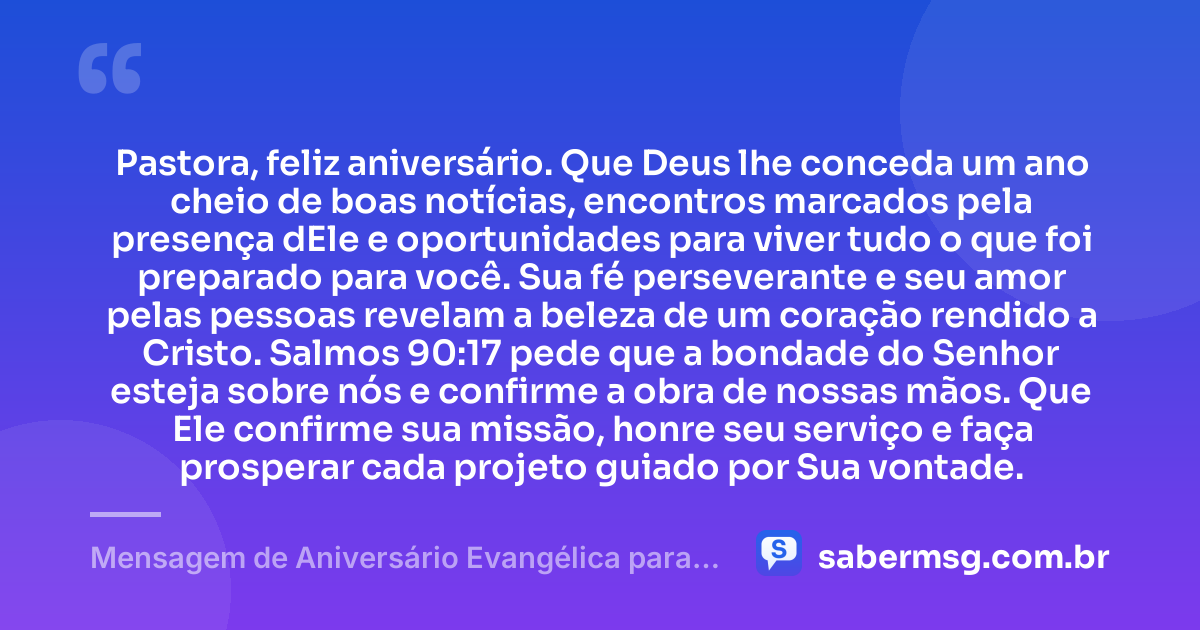 Pastora, feliz aniversário. Que Deus lhe conceda um ano cheio de boas notícias, encontros marcados pela presença dEle e oportunidades para viver tudo o que foi preparado para você. Sua fé perseverante e seu amor pelas pessoas revelam a beleza de um coração rendido a Cristo. Salmos 90:17 pede que a bondade do Senhor esteja sobre nós e confirme a obra de nossas mãos. Que Ele confirme sua missão, honre seu serviço e faça prosperar cada projeto guiado por Sua vontade. — Mensagem de Aniversário Evangélica para Pastora com Versículo Bíblico