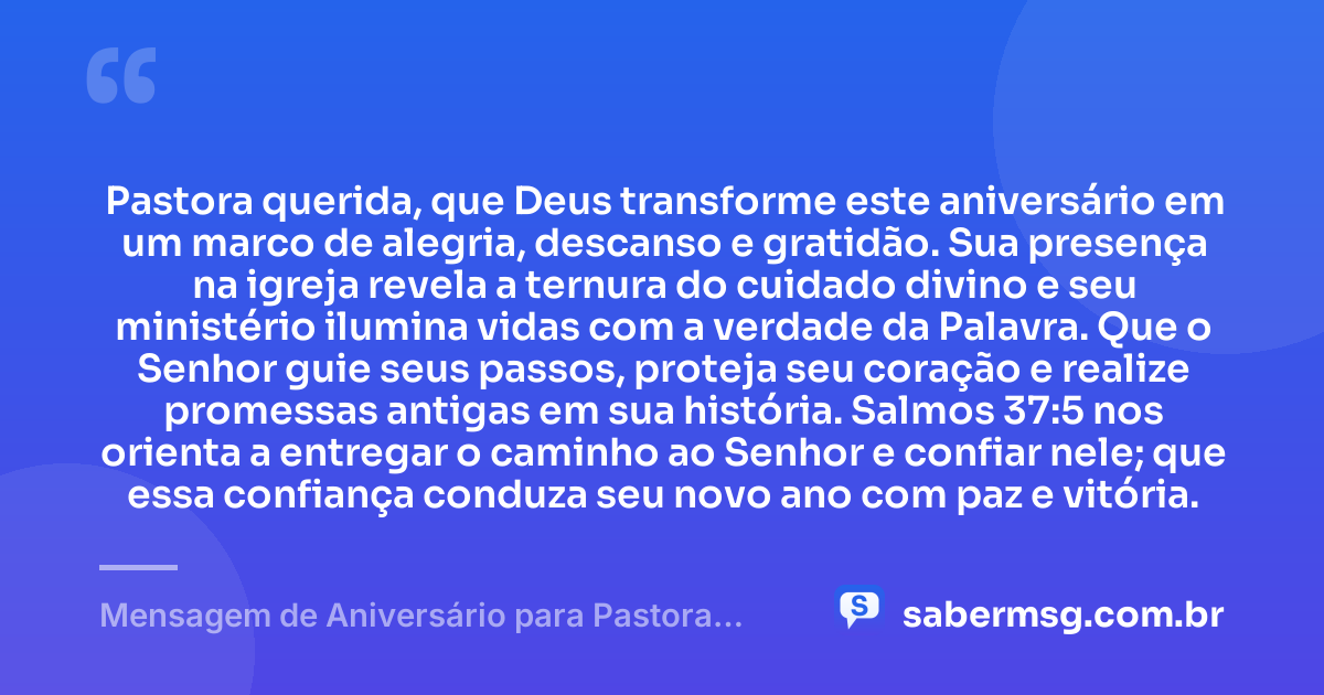 Pastora querida, que Deus transforme este aniversário em um marco de alegria, descanso e gratidão. Sua presença na igreja revela a ternura do cuidado divino e seu ministério ilumina vidas com a verdade da Palavra. Que o Senhor guie seus passos, proteja seu coração e realize promessas antigas em sua história. Salmos 37:5 nos orienta a entregar o caminho ao Senhor e confiar nele; que essa confiança conduza seu novo ano com paz e vitória. — Mensagem de Aniversário para Pastora com Versículo Bíblico Original