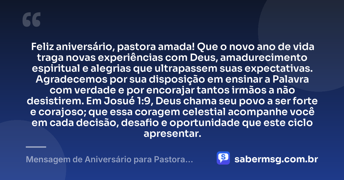 Feliz aniversário, pastora amada! Que o novo ano de vida traga novas experiências com Deus, amadurecimento espiritual e alegrias que ultrapassem suas expectativas. Agradecemos por sua disposição em ensinar a Palavra com verdade e por encorajar tantos irmãos a não desistirem. Em Josué 1:9, Deus chama seu povo a ser forte e corajoso; que essa coragem celestial acompanhe você em cada decisão, desafio e oportunidade que este ciclo apresentar. — Mensagem de Aniversário para Pastora com Versículo Bíblico Original