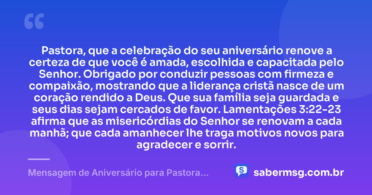 Pastora, que a celebração do seu aniversário renove a certeza de que você é amada, escolhida e capacitada pelo Senhor. Obrigado por conduzir pessoas com firmeza e compaixão, mostrando que a liderança cristã nasce de um coração rendido a Deus. Que sua família seja guardada e seus dias sejam cercados de favor. Lamentações 3:22-23 afirma que as misericórdias do Senhor se renovam a cada manhã; que cada amanhecer lhe traga motivos novos para agradecer e sorrir. — Mensagem de Aniversário para Pastora com Versículo Bíblico Original