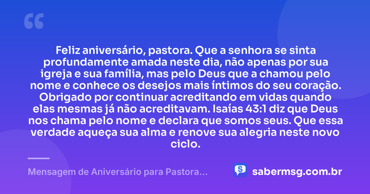 Feliz aniversário, pastora. Que a senhora se sinta profundamente amada neste dia, não apenas por sua igreja e sua família, mas pelo Deus que a chamou pelo nome e conhece os desejos mais íntimos do seu coração. Obrigado por continuar acreditando em vidas quando elas mesmas já não acreditavam. Isaías 43:1 diz que Deus nos chama pelo nome e declara que somos seus. Que essa verdade aqueça sua alma e renove sua alegria neste novo ciclo. — Mensagem de Aniversário para Pastora com Versículo Bíblico para Chorar