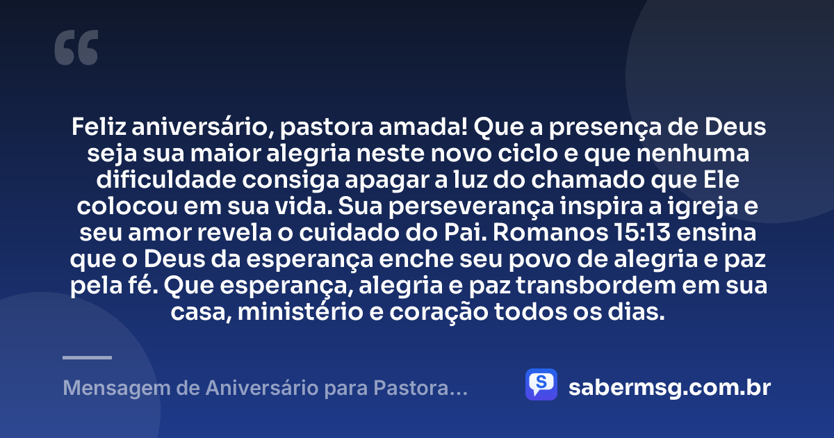 Feliz aniversário, pastora amada! Que a presença de Deus seja sua maior alegria neste novo ciclo e que nenhuma dificuldade consiga apagar a luz do chamado que Ele colocou em sua vida. Sua perseverança inspira a igreja e seu amor revela o cuidado do Pai. Romanos 15:13 ensina que o Deus da esperança enche seu povo de alegria e paz pela fé. Que esperança, alegria e paz transbordem em sua casa, ministério e coração todos os dias. — Mensagem de Aniversário para Pastora com Versículo Bíblico para Status