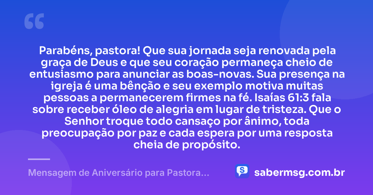 Parabéns, pastora! Que sua jornada seja renovada pela graça de Deus e que seu coração permaneça cheio de entusiasmo para anunciar as boas-novas. Sua presença na igreja é uma bênção e seu exemplo motiva muitas pessoas a permanecerem firmes na fé. Isaías 61:3 fala sobre receber óleo de alegria em lugar de tristeza. Que o Senhor troque todo cansaço por ânimo, toda preocupação por paz e cada espera por uma resposta cheia de propósito. — Mensagem de Aniversário para Pastora com Versículo Bíblico para Status