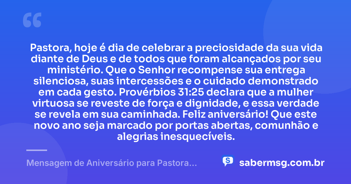 Pastora, hoje é dia de celebrar a preciosidade da sua vida diante de Deus e de todos que foram alcançados por seu ministério. Que o Senhor recompense sua entrega silenciosa, suas intercessões e o cuidado demonstrado em cada gesto. Provérbios 31:25 declara que a mulher virtuosa se reveste de força e dignidade, e essa verdade se revela em sua caminhada. Feliz aniversário! Que este novo ano seja marcado por portas abertas, comunhão e alegrias inesquecíveis. — Mensagem de Aniversário para Pastora com Versículo Bíblico para WhatsApp