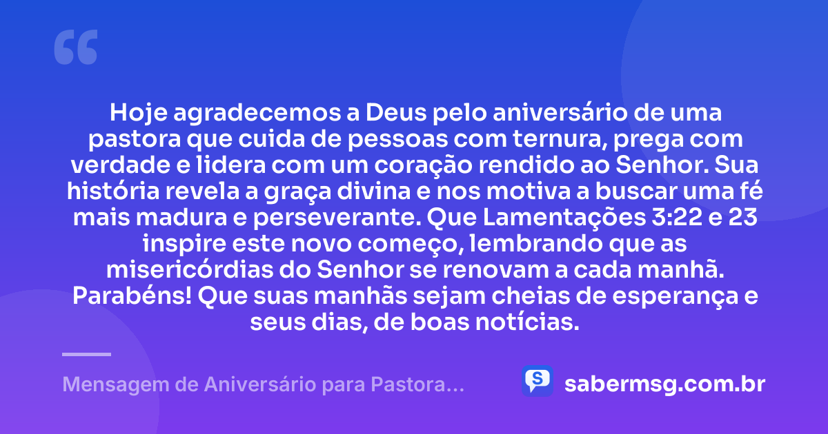 Hoje agradecemos a Deus pelo aniversário de uma pastora que cuida de pessoas com ternura, prega com verdade e lidera com um coração rendido ao Senhor. Sua história revela a graça divina e nos motiva a buscar uma fé mais madura e perseverante. Que Lamentações 3:22 e 23 inspire este novo começo, lembrando que as misericórdias do Senhor se renovam a cada manhã. Parabéns! Que suas manhãs sejam cheias de esperança e seus dias, de boas notícias. — Mensagem de Aniversário para Pastora com Versículo Bíblico para WhatsApp