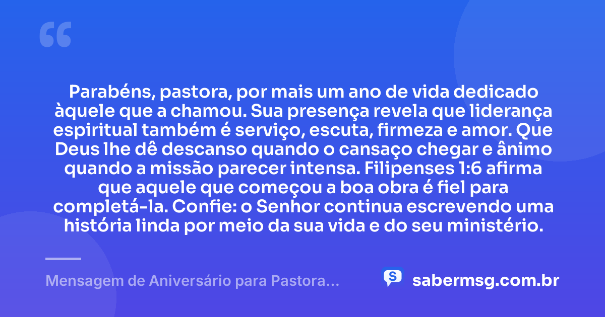 Parabéns, pastora, por mais um ano de vida dedicado àquele que a chamou. Sua presença revela que liderança espiritual também é serviço, escuta, firmeza e amor. Que Deus lhe dê descanso quando o cansaço chegar e ânimo quando a missão parecer intensa. Filipenses 1:6 afirma que aquele que começou a boa obra é fiel para completá-la. Confie: o Senhor continua escrevendo uma história linda por meio da sua vida e do seu ministério. — Mensagem de Aniversário para Pastora com Versículo Bíblico Reflexiva