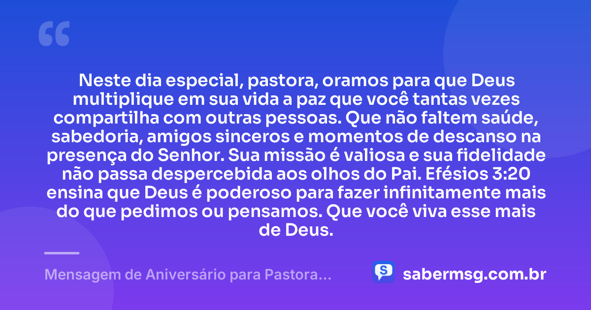 Neste dia especial, pastora, oramos para que Deus multiplique em sua vida a paz que você tantas vezes compartilha com outras pessoas. Que não faltem saúde, sabedoria, amigos sinceros e momentos de descanso na presença do Senhor. Sua missão é valiosa e sua fidelidade não passa despercebida aos olhos do Pai. Efésios 3:20 ensina que Deus é poderoso para fazer infinitamente mais do que pedimos ou pensamos. Que você viva esse mais de Deus. — Mensagem de Aniversário para Pastora com Versículo Bíblico Reflexiva
