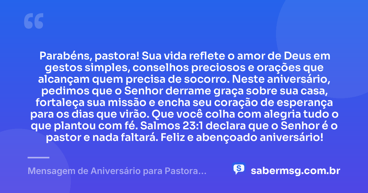 Parabéns, pastora! Sua vida reflete o amor de Deus em gestos simples, conselhos preciosos e orações que alcançam quem precisa de socorro. Neste aniversário, pedimos que o Senhor derrame graça sobre sua casa, fortaleça sua missão e encha seu coração de esperança para os dias que virão. Que você colha com alegria tudo o que plantou com fé. Salmos 23:1 declara que o Senhor é o pastor e nada faltará. Feliz e abençoado aniversário! — Mensagem de Aniversário para Pastora com Versículo Bíblico Simples