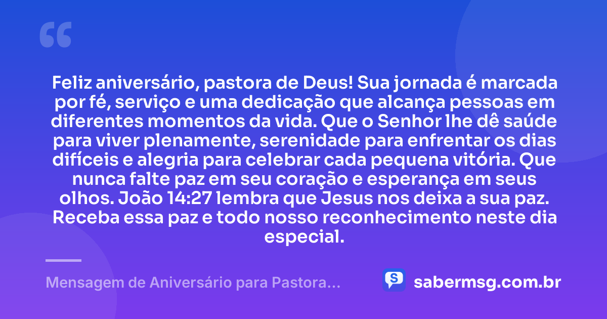 Feliz aniversário, pastora de Deus! Sua jornada é marcada por fé, serviço e uma dedicação que alcança pessoas em diferentes momentos da vida. Que o Senhor lhe dê saúde para viver plenamente, serenidade para enfrentar os dias difíceis e alegria para celebrar cada pequena vitória. Que nunca falte paz em seu coração e esperança em seus olhos. João 14:27 lembra que Jesus nos deixa a sua paz. Receba essa paz e todo nosso reconhecimento neste dia especial. — Mensagem de Aniversário para Pastora com Versículo Bíblico Simples