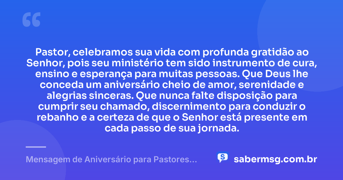 Pastor, celebramos sua vida com profunda gratidão ao Senhor, pois seu ministério tem sido instrumento de cura, ensino e esperança para muitas pessoas. Que Deus lhe conceda um aniversário cheio de amor, serenidade e alegrias sinceras. Que nunca falte disposição para cumprir seu chamado, discernimento para conduzir o rebanho e a certeza de que o Senhor está presente em cada passo de sua jornada. — Mensagem de Aniversário para Pastores Evangélicos
