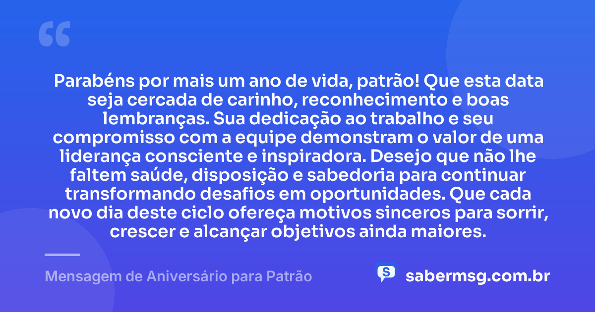 Parabéns por mais um ano de vida, patrão! Que esta data seja cercada de carinho, reconhecimento e boas lembranças. Sua dedicação ao trabalho e seu compromisso com a equipe demonstram o valor de uma liderança consciente e inspiradora. Desejo que não lhe faltem saúde, disposição e sabedoria para continuar transformando desafios em oportunidades. Que cada novo dia deste ciclo ofereça motivos sinceros para sorrir, crescer e alcançar objetivos ainda maiores. — Mensagem de Aniversário para Patrão